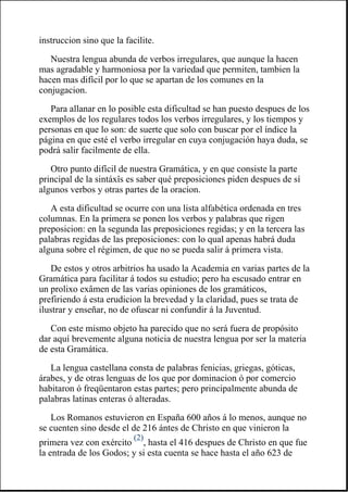 instruccion sino que la facilite.
Nuestra lengua abunda de verbos irregulares, que aunque la hacen
mas agradable y harmoniosa por la variedad que permiten, tambien la
hacen mas difícil por lo que se apartan de los comunes en la
conjugacion.
Para allanar en lo posible esta dificultad se han puesto despues de los
exemplos de los regulares todos los verbos irregulares, y los tiempos y
personas en que lo son: de suerte que solo con buscar por el índice la
página en que esté el verbo irregular en cuya conjugación haya duda, se
podrá salir facilmente de ella.
Otro punto difícil de nuestra Gramática, y en que consiste la parte
principal de la sintáxîs es saber qué preposiciones piden despues de sí
algunos verbos y otras partes de la oracion.
A esta dificultad se ocurre con una lista alfabética ordenada en tres
columnas. En la primera se ponen los verbos y palabras que rigen
preposicion: en la segunda las preposiciones regidas; y en la tercera las
palabras regidas de las preposiciones: con lo qual apenas habrá duda
alguna sobre el régimen, de que no se pueda salir á primera vista.
De estos y otros arbitrios ha usado la Academia en varias partes de la
Gramática para facilitar á todos su estudio; pero ha escusado entrar en
un prolixo exâmen de las varias opiniones de los gramáticos,
prefiriendo á esta erudicion la brevedad y la claridad, pues se trata de
ilustrar y enseñar, no de ofuscar ni confundir á la Juventud.
Con este mismo objeto ha parecido que no será fuera de propósito
dar aquí brevemente alguna noticia de nuestra lengua por ser la materia
de esta Gramática.
La lengua castellana consta de palabras fenicias, griegas, góticas,
árabes, y de otras lenguas de los que por dominacion ó por comercio
habitaron ó freqüentaron estas partes; pero principalmente abunda de
palabras latinas enteras ó alteradas.
Los Romanos estuvieron en España 600 años á lo menos, aunque no
se cuenten sino desde el de 216 ántes de Christo en que vinieron la
primera vez con exército
(2)
, hasta el 416 despues de Christo en que fue
la entrada de los Godos; y si esta cuenta se hace hasta el año 623 de
 
