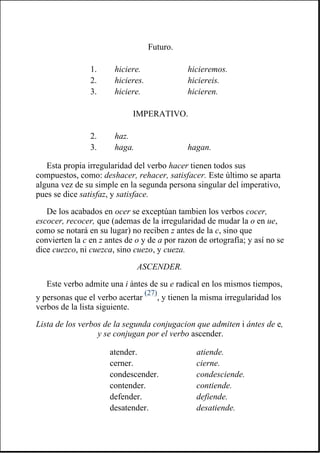 Esta propia irregularidad del verbo hacer tienen todos sus
compuestos, como: deshacer, rehacer, satisfacer. Este último se aparta
alguna vez de su simple en la segunda persona singular del imperativo,
pues se dice satisfaz, y satisface.
De los acabados en ocer se exceptúan tambien los verbos cocer,
escocer, recocer, que (ademas de la irregularidad de mudar la o en ue,
como se notará en su lugar) no reciben z antes de la c, sino que
convierten la c en z antes de o y de a por razon de ortografía; y así no se
dice cuezco, ni cuezca, sino cuezo, y cueza.
ASCENDER.
Este verbo admite una i ántes de su e radical en los mismos tiempos,
y personas que el verbo acertar
(27)
, y tienen la misma irregularidad los
verbos de la lista siguiente.
Lista de los verbos de la segunda conjugacion que admiten i ántes de e,
y se conjugan por el verbo ascender.
Futuro.
1. hiciere. hicieremos.
2. hicieres. hiciereis.
3. hiciere. hicieren.
IMPERATIVO.
2. haz.
3. haga. hagan.
atender. atiende.
cerner. cierne.
condescender. condesciende.
contender. contiende.
defender. defiende.
desatender. desatiende.
 