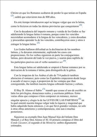 Christo en que los Romanos acabaron de perder lo que tenian en España
(3)
, saldrá que estuvieron mas de 800 años.
En este tiempo introduxeron aquí su lengua vulgar que era la latina,
como lo hicieron en todas las demas provincias que conquistaron
(4)
.
Con la decadencia del imperio romano y venida de los Godos se fue
adulterando la lengua latina ó romana, porque como los vencidos
necesitaban acomodarse á la lengua de los vencedores, y estos deseaban
y procuraban aprender la de los vencidos, contribuyeron unos y otros á
estragar la lengua latina.
(5)
Los Godos hallaron dificultad en la declinacion de los nombres
latinos, y la dexaron enteramente, supliendo los casos con
preposiciones. En los verbos siguieron en parte las conjugaciones
latinas, pero dexaron del todo la voz pasiva, y usaron para suplirla de
los participios pasivos con el verbo sustantivo ser
(6)
.
Esta lengua latina así adulterada se empezó á llamar romance por su
derivacion de la romana ó latina, para distinguirla de la gótica.
Con la irrupcion de los Arabes el año de 714 padeció tambien
alteracion el romance; pero como los Españoles empezaron desde luego
á sacudir el nuevo yugo, á proporcion de las ventajas que iban
consiguiendo, iba tambien nuestra lengua cobrando fuerzas y cultura.
El Rey D. Alonso el Sabio
(7)
mandó que cesase el uso de escribir en
latin los privilegios, donaciones reales, y escrituras públicas. Entre
varias obras que compuso ó hizo componer en romance, merece
singular aprecio y elogio la de las LEYES DE LAS PARTIDAS
(8)
en
la qual ostentó nuestra lengua vulgar toda la riqueza y magestad que
habia adquirido hasta entonces, y en que llevó grandes ventajas, no solo
á otras obras anteriores y contemporaneas, sino aun á muchas
posteriores.
Siguieron su exemplo Don Juan Manuel hijo del Infante Don
Manuel; y el Rey Don Alonso el XI. El primero compuso el libro del
Conde Lucanor, el segundo el de Montería: ambos dignamente
estimados.
 