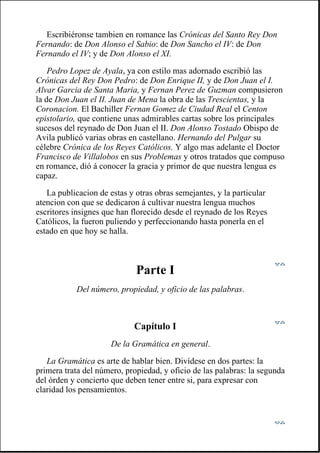 Escribiéronse tambien en romance las Crónicas del Santo Rey Don
Fernando: de Don Alonso el Sabio: de Don Sancho el IV: de Don
Fernando el IV; y de Don Alonso el XI.
Pedro Lopez de Ayala, ya con estilo mas adornado escribió las
Crónicas del Rey Don Pedro: de Don Enrique II, y de Don Juan el I.
Alvar Garcia de Santa Maria, y Fernan Perez de Guzman compusieron
la de Don Juan el II. Juan de Mena la obra de las Trescientas, y la
Coronacion. El Bachiller Fernan Gomez de Ciudad Real el Centon
epistolario, que contiene unas admirables cartas sobre los principales
sucesos del reynado de Don Juan el II. Don Alonso Tostado Obispo de
Avila publicó varias obras en castellano. Hernando del Pulgar su
célebre Crónica de los Reyes Católicos. Y algo mas adelante el Doctor
Francisco de Villalobos en sus Problemas y otros tratados que compuso
en romance, dió á conocer la gracia y primor de que nuestra lengua es
capaz.
La publicacion de estas y otras obras semejantes, y la particular
atencion con que se dedicaron á cultivar nuestra lengua muchos
escritores insignes que han florecido desde el reynado de los Reyes
Católicos, la fueron puliendo y perfeccionando hasta ponerla en el
estado en que hoy se halla.
Parte I
Del número, propiedad, y oficio de las palabras.
Capítulo I
De la Gramática en general.
La Gramática es arte de hablar bien. Divídese en dos partes: la
primera trata del número, propiedad, y oficio de las palabras: la segunda
del órden y concierto que deben tener entre si, para expresar con
claridad los pensamientos.
 