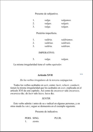 La misma irregularidad tiene el verbo equivaler.
Artículo XVII
De los verbos irregulares de la tercera conjugacion.
Todos los verbos acabados en ucir, como: lucir, relucir, conducir,
tienen la misma irregularidad que los acabados en ecer, explicada en el
artículo XVI de este capítulo. Así como de encarecer sale encarezco,
encarezca &c. de lucir sale luzco, luzca &c.
SENTIR.
Este verbo admite i antes de su e radical en algunas personas, y en
otras muda la e en i, segun se demuestra en el exemplo siguiente.
Presente de subjuntivo.
1. valga. valgamos.
2. valgas. valgais.
3. valga. valgan.
Pretérito imperfecto.
1. valdria. valdriamos.
2. valdrias. valdriais.
3. valdria. valdrian.
IMPERATIVO.
3. valga. valgan.
Presente de indicativo.
PERS. SING. PLUR.
1. siento.
 