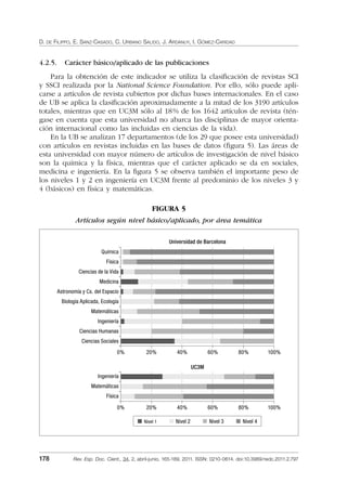 D. DE FILIPPO, E. SANZ-CASADO, C. URBANO SALIDO, J. ARDANUY, I. GÓMEZ-CARIDAD
178 Rev. Esp. Doc. Cient., 34, 2, abril-junio, 165-189, 2011. ISSN: 0210-0614. doi:10.3989/redc.2011.2.797
4.2.5. Carácter básico/aplicado de las publicaciones
Para la obtención de este indicador se utiliza la clasiﬁcación de revistas SCI
y SSCI realizada por la National Science Foundation. Por ello, sólo puede apli-
carse a artículos de revista cubiertos por dichas bases internacionales. En el caso
de UB se aplica la clasiﬁcación aproximadamente a la mitad de los 3190 artículos
totales, mientras que en UC3M sólo al 18% de los 1642 artículos de revista (tén-
gase en cuenta que esta universidad no abarca las disciplinas de mayor orienta-
ción internacional como las incluidas en ciencias de la vida).
En la UB se analizan 17 departamentos (de los 29 que posee esta universidad)
con artículos en revistas incluidas en las bases de datos (ﬁgura 5). Las áreas de
esta universidad con mayor número de artículos de investigación de nivel básico
son la química y la física, mientras que el carácter aplicado se da en sociales,
medicina e ingeniería. En la ﬁgura 5 se observa también el importante peso de
los niveles 1 y 2 en ingeniería en UC3M frente al predominio de los niveles 3 y
4 (básicos) en física y matemáticas.
FIGURA 5
Artículos según nivel básico/aplicado, por área temática
Química
Física
Ciencias de la Vida
Medicina
Astronomía y Cs. del Espacio
Biología Aplicada, Ecología
Matemáticas
Ingeniería
Ciencias Humanas
Ciencias Sociales
Universidad de Barcelona
0% 20% 40% 60% 80% 100%
UC3M
Ingeniería
Matemáticas
Física
0% 20% 40% 60% 80% 100%
Nivel 1 Nivel 2 Nivel 3 Nivel 4
02_Rev_34_2_797.indd 17802_Rev_34_2_797.indd 178 06/05/11 10:1006/05/11 10:10
 