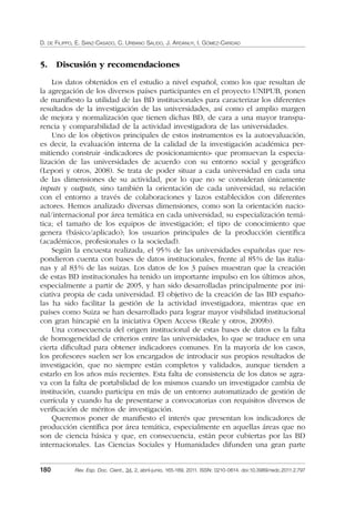 D. DE FILIPPO, E. SANZ-CASADO, C. URBANO SALIDO, J. ARDANUY, I. GÓMEZ-CARIDAD
180 Rev. Esp. Doc. Cient., 34, 2, abril-junio, 165-189, 2011. ISSN: 0210-0614. doi:10.3989/redc.2011.2.797
5. Discusión y recomendaciones
Los datos obtenidos en el estudio a nivel español, como los que resultan de
la agregación de los diversos países participantes en el proyecto UNIPUB, ponen
de maniﬁesto la utilidad de las BD institucionales para caracterizar los diferentes
resultados de la investigación de las universidades, así como el amplio margen
de mejora y normalización que tienen dichas BD, de cara a una mayor transpa-
rencia y comparabilidad de la actividad investigadora de las universidades.
Uno de los objetivos principales de estos instrumentos es la autoevaluación,
es decir, la evaluación interna de la calidad de la investigación académica per-
mitiendo construir «indicadores de posicionamiento» que promuevan la especia-
lización de las universidades de acuerdo con su entorno social y geográﬁco
(Lepori y otros, 2008). Se trata de poder situar a cada universidad en cada una
de las dimensiones de su actividad, por lo que no se consideran únicamente
inputs y outputs, sino también la orientación de cada universidad, su relación
con el entorno a través de colaboraciones y lazos establecidos con diferentes
actores. Hemos analizado diversas dimensiones, como son la orientación nacio-
nal/internacional por área temática en cada universidad, su especialización temá-
tica; el tamaño de los equipos de investigación; el tipo de conocimiento que
genera (básico/aplicado); los usuarios principales de la producción cientíﬁca
(académicos, profesionales o la sociedad).
Según la encuesta realizada, el 95% de las universidades españolas que res-
pondieron cuenta con bases de datos institucionales, frente al 85% de las italia-
nas y al 83% de las suizas. Los datos de los 3 países muestran que la creación
de estas BD institucionales ha tenido un importante impulso en los últimos años,
especialmente a partir de 2005, y han sido desarrolladas principalmente por ini-
ciativa propia de cada universidad. El objetivo de la creación de las BD españo-
las ha sido facilitar la gestión de la actividad investigadora, mientras que en
países como Suiza se han desarrollado para lograr mayor visibilidad institucional
con gran hincapié en la iniciativa Open Access (Reale y otros, 2009b).
Una consecuencia del origen institucional de estas bases de datos es la falta
de homogeneidad de criterios entre las universidades, lo que se traduce en una
cierta diﬁcultad para obtener indicadores comunes. En la mayoría de los casos,
los profesores suelen ser los encargados de introducir sus propios resultados de
investigación, que no siempre están completos y validados, aunque tienden a
estarlo en los años más recientes. Esta falta de consistencia de los datos se agra-
va con la falta de portabilidad de los mismos cuando un investigador cambia de
institución, cuando participa en más de un entorno automatizado de gestión de
currícula y cuando ha de presentarse a convocatorias con requisitos diversos de
veriﬁcación de méritos de investigación.
Queremos poner de maniﬁesto el interés que presentan los indicadores de
producción cientíﬁca por área temática, especialmente en aquellas áreas que no
son de ciencia básica y que, en consecuencia, están peor cubiertas por las BD
internacionales. Las Ciencias Sociales y Humanidades difunden una gran parte
02_Rev_34_2_797.indd 18002_Rev_34_2_797.indd 180 06/05/11 10:1006/05/11 10:10
 