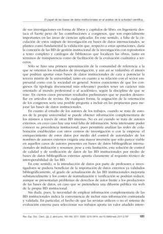El papel de las bases de datos institucionales en el análisis de la actividad cientíﬁca...
Rev. Esp. Doc. Cient., 34, 2, abril-junio, 165-189, 2011. ISSN: 0210-0614. doi:10.3989/redc.2011.2.797 181
de sus investigaciones en forma de libros y capítulos de libro; en Ingeniería des-
taca el fuerte peso de las contribuciones a congresos, que son especialmente
importantes en las áreas de ciencias aplicadas. En este sentido, a falta de la cir-
culación de estos outputs de investigación en bases de datos internacionales, se
plantea como fundamental la validación que, respecto a estas aportaciones, daría
la conexión de las BD de gestión institucional de la investigación con repositorios
a texto completo y catálogos de bibliotecas que localicen las obras, tanto en
términos de transparencia como de facilitación de la evaluación cualitativa a ter-
ceros.
Sólo se hizo una primera aproximación de la comunidad de referencia a la
que se orientan los resultados de investigación, y aún así se vislumbra el interés
que podrían aportar estas bases de datos institucionales de cara a potenciar la
tercera misión de la universidad, tanto en cuanto a su relación con el sector em-
presarial como con la sociedad en general. Somos conscientes de que los con-
gresos (la tipología documental más relevante) pueden tener un carácter más
orientado al mundo profesional o al académico, según la disciplina de que se
trate. En ciertos casos presentan resultados preliminares que se pueden desarro-
llar en artículos de revista. De cualquier forma, la asignación de la orientación
de los congresos sería una posible pregunta a incluir en las propuestas para me-
jorar las bases de datos institucionales.
En cuanto al estudio de los autores de los trabajos, cuando se trata de auto-
res de la propia universidad se puede obtener información complementaria de
los mismos a través de otras BD internas. No es así cuando se trata de autores
externos, en cuyo caso hay una total falta de información. Sería interesante poder
conocer su procedencia institucional, pues permitiría analizar las redes de cola-
boración establecidas con otros centros de investigación o con la empresa: el
enriquecimiento de estos datos por medio del control de autoridades de los
nombres de autores externos exigiría una mayor inversión que sólo parece viable
en aquellos casos de autores presentes en bases de datos bibliográﬁcas interna-
cionales de indización y resumen; pese a esta limitación, esta solución de control
de calidad y de veriﬁcación de datos de las BD institucionales por medio de
bases de datos bibliográﬁcas externas apunta claramente al requisito técnico de
interoperabilidad de las BD.
En este sentido, si la introducción de datos por parte de profesores e inves-
tigadores se pudiera beneﬁciar de la importación de datos externos ya validados
bibliográﬁcamente, el grado de actualización de las BD institucionales mejoraría
substancialmente y los costes de normalización y veriﬁcación se podrían reducir,
aunque se presentarían problemas de derechos de autor frente a los productores
de las bases de datos, en caso que se pretendiera una difusión pública vía web
de la propia BD institucional.
Sin duda, pues, la necesidad de emplear información complementaria de las
BD institucionales indica la conveniencia de incluir más información contrastada
y validada. En particular, el hecho de que las revistas utilicen o no el sistema de
evaluación externa para seleccionar sus trabajos aporta un valor añadido intere-
02_Rev_34_2_797.indd 18102_Rev_34_2_797.indd 181 06/05/11 10:1006/05/11 10:10
 