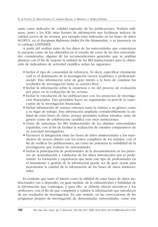 D. DE FILIPPO, E. SANZ-CASADO, C. URBANO SALIDO, J. ARDANUY, I. GÓMEZ-CARIDAD
182 Rev. Esp. Doc. Cient., 34, 2, abril-junio, 165-189, 2011. ISSN: 0210-0614. doi:10.3989/redc.2011.2.797
sante como indicador de «calidad esperada» de las publicaciones. Podrían utili-
zarse, junto a los JCR, otras fuentes de información que facilitaran indicios de
calidad acerca de las revistas, por ejemplo estar indexadas en las bases de datos
SCOPUS, en el European Reference Index for the Humanities, o su presencia en
el catálogo LATINDEX.
A partir del análisis tanto de los datos de las universidades que contestaron
la encuesta como de los obtenidos en el estudio de casos de las dos universida-
des consideradas, algunas de las recomendaciones generales que se podrían
plantear con el ﬁn de mejorar la utilidad de las BD institucionales para la obten-
ción de indicadores de actividad cientíﬁca serían las siguientes:
• Incluir el tipo de comunidad de referencia. Es decir, especiﬁcar claramente
cuál es el destinatario de la investigación (sector académico o profesional/
social). Esta información sería de gran interés a la hora de canalizar los
resultados de investigación hasta su usuario ﬁnal.
• Incluir la información sobre la existencia o no del proceso de evaluación
por pares en la evaluación de las revistas.
• Incluir la vinculación de las publicaciones con los proyectos de investiga-
ción ﬁnanciados. Esto permitiría hacer un seguimiento ex post de la reper-
cusión de la investigación ﬁnanciada.
• Incluir información de autores externos tanto la relativa a su género como
a su lugar de trabajo. Esta información ampliaría considerablemente la uti-
lidad de estas bases de datos, porque permitiría realizar estudios, tanto de
género como de colaboración cientíﬁca con otras instituciones.
• Tratar de armonizar las BD institucionales de las distintas universidades
españolas, con el ﬁn de facilitar la realización de estudios comparativos de
su actividad investigadora.
• Favorecer la integración entre las bases de datos institucionales y los repo-
sitorios de acceso abierto con los textos completos de los trabajos, con el
ﬁn de veriﬁcar las publicaciones, así como de potenciar la visibilidad de la
investigación que realizan las universidades.
• Incluir la participación de profesionales de la documentación en los proce-
sos de normalización y validación de los datos introducidos por el profe-
sorado. La formación y experiencia que tiene este tipo de profesionales en
el tratamiento y gestión de la información puede ser de gran ayuda para
incrementar la calidad de la información de las bases de datos institucio-
nales.
Es evidente que tanto el interés como la utilidad de estas bases de datos ins-
titucionales van a depender, en gran medida, de la exhaustividad y ﬁabilidad de
la información que contengan, y para ello, se debería ofrecer incentivos a los
profesores, con el ﬁn de que completen y validen la información que introducen
de sus resultados de investigación. En este sentido, en las convocatorias de los
programas propios de investigación de determinadas universidades, como son
02_Rev_34_2_797.indd 18202_Rev_34_2_797.indd 182 06/05/11 10:1006/05/11 10:10
 