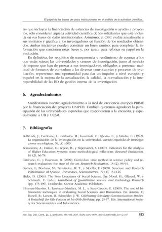 El papel de las bases de datos institucionales en el análisis de la actividad cientíﬁca...
Rev. Esp. Doc. Cient., 34, 2, abril-junio, 165-189, 2011. ISSN: 0210-0614. doi:10.3989/redc.2011.2.797 183
las que incluyen la ﬁnanciación de estancias de investigación o ayudas a proyec-
tos, solo consideran aquella actividad cientíﬁca de los solicitantes que esté inclui-
da en sus bases de datos institucionales. Asimismo, el CSIC evalúa anualmente a
sus institutos y gratiﬁca a los investigadores en función de los resultados obteni-
dos. Ambas iniciativas pueden constituir un buen camino, para completar la in-
formación que contienen estas bases y, por tanto, para reforzar su papel en la
institución.
En deﬁnitiva, los requisitos de transparencia y rendimiento de cuentas a los
que están sujetas las universidades y centros de investigación, junto al servicio
de soporte que han de prestar a sus investigadores, obligados a presentar mul-
titud de formatos de curriculum a las diversas convocatorias y procesos de eva-
luación, representan una oportunidad para dar un impulso a nivel europeo y
español en la mejora de la actualización, la calidad, la normalización y la inte-
roperabilidad de las BD de gestión interna de la investigación.
6. Agradecimientos
Manifestamos nuestro agradecimiento a la Red de excelencia europea PRIME
por la ﬁnanciación del proyecto UNIPUB. También queremos agradecer la parti-
cipación de las universidades españolas que respondieron a la encuesta, y espe-
cialmente a UB y UC3M.
7. Bibliografía
Bellavista, J.; Escribano, L.; Grabulós, M.; Guardiola, E.; Iglesias, C., y Viladiu, C. (1992).
La organización de la investigación en la universidad. Revista española de investiga-
ciones sociológicas, 59, 301-309.
Bonaccorsi, A.; Daraio, C.; Lepori, B., y Slipersaeter, S. (2007). Indicators for the analysis
of Higher Education Systems: some methodological reﬂections. Research Evaluation,
16 (2), 66-78.
Cañibano, C., y Bozeman, B. (2009). Curriculum vitae method in science policy and re-
search evaluation: the state of the art. Research Evaluation, 18 (2), 86-94.
Gomez, I.; Bordons, M.; Fernández, M. T., y Morillo, F. (2009). Structure and Research
Performance of Spanish Universities, Scientometrics, 79 (1), 131-146
Hicks, D. (2004). The Four Literatures of Social Science. En: Moed, H., Glänzel, W. y
Schmoch, U. (eds.), Handbook of Quantitative Science and Technology Research
(pp. 473-496). Dordrecht: Kluwer Academic Publishers.
Iribarren-Maestro, I.; Lascurain-Sánchez, M. L., y Sanz-Casado, E. (2009). The use of bi-
bliometric techniques in evaluating Social Sciences and Humanities. En: Åström, F.;
Danell, R.; Larsen, B.; Schneider, J. W. Celebrating Scholarly Communication Studies:
A Festschrift for Olle Persson at his 60th Birthday, pp. 25-37. Eds. International Socie-
ty for Scientometrics and Informetrics.
02_Rev_34_2_797.indd 18302_Rev_34_2_797.indd 183 06/05/11 10:1006/05/11 10:10
 