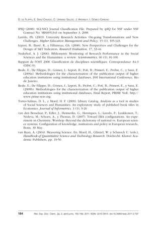 D. DE FILIPPO, E. SANZ-CASADO, C. URBANO SALIDO, J. ARDANUY, I. GÓMEZ-CARIDAD
184 Rev. Esp. Doc. Cient., 34, 2, abril-junio, 165-189, 2011. ISSN: 0210-0614. doi:10.3989/redc.2011.2.797
IPIQ (2008). SCI/SSCI Journal Classiﬁcation File. Prepared by ipIQ for NSF under NSF
Contract No. SRS0651343 on September 3, 2008.
Larédo, Ph. (2003). University Research Activities: On-going Transformations and New
Challenges. Higher Education Management and Policy, 15 (1), 105-123.
Lepori, B.; Barré, R., y Filliatreau, Gh. (2008). New Perspectives and Challenges for the
Design of S&T Indicators. Research Evaluation, 17, 33-44
Nederhof, A. J. (2006). Bibliometric Monitoring of Research Performance in the Social
Sciences and the Humanities: a review. Scientometrics, 66 (1), 81-100.
Rapport de l’OST 2008. Classiﬁcation de disciplines scientiﬁques. Correspondance A4-3
(DISC-9).
Reale, E.; De Filippo, D.; Gómez, I.: Lepori, B.; Potì, B.; Primeri, E.; Probst, C., y Sanz, E.
(2009a). Methodologies for the characterization of the publication output of higher
education institutions using institutional databases, ISSI International Conference, Rio
de Janeiro.
Reale, E.; De Filippo, D.; Gómez, I.; Lepori, B.; Probst, C.; Potì, B.; Primeri, E., y Sanz, E.
(2009b). Methodologies for the characterization of the publication output of higher
education institutions using institutional databases, Final Report, PRIME NoE, http://
www.prime-noe.org.
Torres-Salinas, D. L., y Moed, H. F. (2009). Library Catalog. Analysis as a tool in studies
of Social Sciences and Humanities: An exploratory study of published book titles in
Economics. Journal of Informetrics, 3 (1), 9-26
van den Besselaar, P.; Edler, J.; Heimeriks, G.; Henriques, L.; Laredo, P.; Luukkonen, T.;
Nedeva, M.; Schoen, A., y Thomas, D. (2007). Toward ERA conﬁgurations. An expe-
riment on Chemistry, Worshop «Beyond the dichotomy of national vs. European scien-
ce systems. Conﬁguration of knowledge, institutions and policy in European research»,
Bonn, 30 May.
van Raan, A. (2004). Measuring Science. En: Moed, H., Glänzel, W. y Schmoch U. (eds.),
Handbook of Quantitative Science and Technology Research, Dordrecht: Kluwer Aca-
demic Publishers, pp. 19-50.
02_Rev_34_2_797.indd 18402_Rev_34_2_797.indd 184 06/05/11 10:1006/05/11 10:10
 