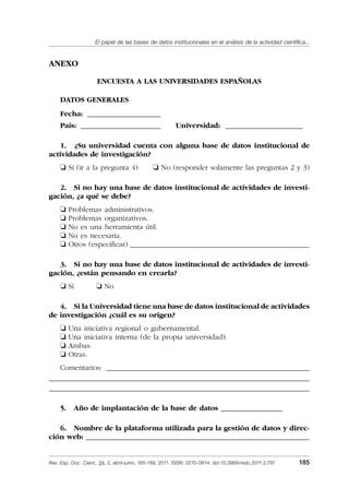 El papel de las bases de datos institucionales en el análisis de la actividad cientíﬁca...
Rev. Esp. Doc. Cient., 34, 2, abril-junio, 165-189, 2011. ISSN: 0210-0614. doi:10.3989/redc.2011.2.797 185
ANEXO
ENCUESTA A LAS UNIVERSIDADES ESPAÑOLAS
DATOS GENERALES
Fecha: _____________________
País: _______________________ Universidad: ______________________
1. ¿Su universidad cuenta con alguna base de datos institucional de
actividades de investigación?
❏ Sí (ir a la pregunta 4) ❏ No (responder solamente las preguntas 2 y 3)
2. Si no hay una base de datos institucional de actividades de investi-
gación, ¿a qué se debe?
❏ Problemas administrativos.
❏ Problemas organizativos.
❏ No es una herramienta útil.
❏ No es necesaria.
❏ Otros (especiﬁcar) _____________________________________________________
3. Si no hay una base de datos institucional de actividades de investi-
gación, ¿están pensando en crearla?
❏ Sí ❏ No
4. Si la Universidad tiene una base de datos institucional de actividades
de investigación ¿cuál es su origen?
❏ Una iniciativa regional o gubernamental.
❏ Una iniciativa interna (de la propia universidad).
❏ Ambas.
❏ Otras.
Comentarios: ____________________________________________________________
_____________________________________________________________________________
_____________________________________________________________________________
5. Año de implantación de la base de datos __________________
6. Nombre de la plataforma utilizada para la gestión de datos y direc-
ción web: __________________________________________________________________
02_Rev_34_2_797.indd 18502_Rev_34_2_797.indd 185 06/05/11 10:1006/05/11 10:10
 