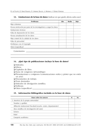 D. DE FILIPPO, E. SANZ-CASADO, C. URBANO SALIDO, J. ARDANUY, I. GÓMEZ-CARIDAD
188 Rev. Esp. Doc. Cient., 34, 2, abril-junio, 165-189, 2011. ISSN: 0210-0614. doi:10.3989/redc.2011.2.797
13. Limitaciones de la base de datos (indicar en que grado afecta cada caso)
Problemas Alto Medio Bajo
Baja cobertura
Escasa motivación por parte de los investigadores a cargar los datos
Limitaciones técnicas
Falta de depuración de los datos
Escasa actualización de los datos
Bajo control de la calidad de los datos
Falta de privacidad
Problemas con el Copyright
Otros (especiﬁcar)
Comentarios: ____________________________________________________________
_____________________________________________________________________________
_____________________________________________________________________________
14. ¿Qué tipo de publicaciones incluye la base de datos?
❏ Artículos.
❏ Libros.
❏ Capítulos de libro.
❏ Actas de congresos (proceedings).
❏ Presentaciones a congresos (comunicaciones orales y póster que no estén
en acta).
❏ Documentos de trabajo.
❏ Tesis doctorales.
❏ Artículos de divulgación cientíﬁca.
❏ Software.
❏ Otros (especiﬁcar) _____________________________________________________
15. Información bibliográﬁca incluida en la base de datos
Datos sobre los autores Sí No
1. Autor(es) de la propia universidad
Nombre y apellido
Aﬁliación institucional (facultad/escuela, centro, departamento)
Área cientíﬁca de investigación del autor
Género
Edad
Categoría académica
02_Rev_34_2_797.indd 18802_Rev_34_2_797.indd 188 06/05/11 10:1006/05/11 10:10
 