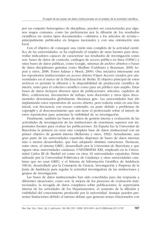 El papel de las bases de datos institucionales en el análisis de la actividad cientíﬁca...
Rev. Esp. Doc. Cient., 34, 2, abril-junio, 165-189, 2011. ISSN: 0210-0614. doi:10.3989/redc.2011.2.797 167
por un conjunto heterogéneo de disciplinas, pueden ser caracterizadas por algu-
nos rasgos comunes, como las preferencias por la difusión de los resultados
cientíﬁcos en ciertos tipos documentales —distintos a los artículos de revista—
principalmente publicados en lenguas nacionales y con una orientación más
local.
Con el objetivo de conseguir una visión más completa de la actividad cientí-
ﬁca de las universidades, se ha explorado el empleo de otras fuentes para desa-
rrollar indicadores capaces de caracterizar sus resultados de investigación como
son: bases de datos de currícula, catálogos de acceso público en línea (OPAC) y
otras bases de datos públicas, como Google, sistemas de archivo abiertos o bases
de datos disciplinares gratuitas como Medline (Cañibano y Bozeman, 2009; Le-
pori y otros, 2008; Torres Salinas y Moed, 2009). Otra iniciativa interesante son
los repositorios institucionales en acceso abierto (Open Access) creados por uni-
versidades en el marco de la Declaración de Berlín. El objetivo principal de estos
archivos es permitir la difusión y la disponibilidad de producción cientíﬁca de
interés, tanto para el colectivo cientíﬁco como para un público más amplio. Estas
bases de datos incluyen diversos tipos de publicaciones: artículos, capítulos de
libro, conferencias, documentos de trabajo, tesis doctorales y otros tipos docu-
mentales denominados globalmente «literatura gris». Las universidades han ido
implantando estos repositorios de acceso abierto, pero todavía están en una fase
inicial, con frecuencia con escaso contenido, en parte debido a problemas de
copyright y al desconocimiento que aún tiene el profesorado sobre el interés de
estos repositorios para aumentar la visibilidad de su investigación.
Finalmente, también las bases de datos de gestión interna y evaluación de las
actividades de investigación de las instituciones de enseñanza superior son im-
portantes fuentes para evaluar las publicaciones. En España fue la Universitat de
Barcelona la primera en crear una completa base de datos institucional con un
primer objetivo de gestión interna (Bellavista y otros, 1992). Actualmente, una
gran parte de las universidades españolas disponen de bases de datos internas
más o menos desarrolladas, que han adoptado distintas estructuras. Destacan,
entre otros, el sistema GREC, desarrollado por la Universitat de Barcelona y que
siguen otras universidades catalanas; UNIVERSITAS XXI, empleado en la Univer-
sidad Carlos III de Madrid así como en otras 10 universidades españolas; Fénix
utilizado por la Universidad Politécnica de Catalunya y otras universidades cata-
lanas que no usan GREC; y el Sistema de Información Cientíﬁca de Andalucía
(SICA), desarrollado por la Consejería de Ciencia, Investigación y Empresa de la
Junta de Andalucía para regular la actividad investigadora de las instituciones y
grupos de investigación.
Las bases de datos institucionales han sido concebidas para dar respuesta a
diferentes situaciones, como son: la mejora de los procesos de evaluación insti-
tucionales, la recogida de datos completos sobre publicaciones, la supervisión
interna de las actividades de los Departamentos, el aumento de la difusión y
visibilidad del conocimiento producido por la universidad. Aunque pueden pre-
sentar limitaciones debido al intenso debate que generan temas relacionados con
02_Rev_34_2_797.indd 16702_Rev_34_2_797.indd 167 06/05/11 10:1006/05/11 10:10
 