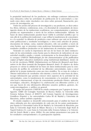 D. DE FILIPPO, E. SANZ-CASADO, C. URBANO SALIDO, J. ARDANUY, I. GÓMEZ-CARIDAD
168 Rev. Esp. Doc. Cient., 34, 2, abril-junio, 165-189, 2011. ISSN: 0210-0614. doi:10.3989/redc.2011.2.797
la propiedad intelectual de los productos, sin embargo contienen información
muy exhaustiva sobre las actividades de publicación de la universidad y a me-
nudo estos datos están vinculados con otros sobre personal, ﬁnanciación, pro-
yectos de investigación, etc.
Todos los actores del proceso de investigación y sus productos, es decir artícu-
los, libros, informes, conferencias, tesis, y la diversidad de comunidades de inves-
tigación dentro de las instituciones académicas, sus comportamientos y prácticas,
pueden ser «representados» a través de los archivos institucionales. Además, las
bases de datos institucionales pueden hacer visible la actividad cientíﬁca que va
más allá de la publicación tradicional, y que reﬂeja la transferencia de conocimien-
to a la sociedad. La difusión de productos como software que está en la frontera
entre publicaciones y resultados tecnológicos; u otros como artículos de prensa,
documentos de trabajo, cartas, material educativo, sólo son posibles a través de
estas fuentes, que se presentan como poderosas herramientas para transmitir los
resultados cientíﬁcos producidos en las instituciones de enseñanza superior.
Teniendo en cuenta la importancia del uso de las bases de datos institucio-
nales de las universidades como fuente para la obtención de indicadores de una
actividad cientíﬁca amplia y variada, recientemente se ha desarrollado el proyec-
to europeo UNIPUB (Methodologies for the characterization of the publication
output of higher education institutions using institutional databases), dentro de
la red de excelencia PRIME (Infrastructures on Policies for Research and Inno-
vation in the Move towards the European Research Area). El objetivo de dicho
proyecto es valorar la utilidad de las bases de datos institucionales para la cons-
trucción de perﬁles de actividad de las diferentes universidades, tanto a nivel
global de la propia institución como por área cientíﬁca. No se trata de evaluar u
obtener indicadores de «resultados» sino intentar, a través de estas bases de datos,
recoger información que permita conocer otros aspectos de la actividad de las
universidades, como la transferencia de conocimiento a la sociedad, su orienta-
ción local o internacional, el tipo de conocimiento producido (básico, aplicado,
tecnológico, educativo, divulgativo) la colaboración con diferentes actores y el
uso que hacen de esta información diferentes usuarios: políticos, gestores, do-
centes-investigadores, y público en general.
El equipo del proyecto UNIPUB ha estado compuesto por 5 grupos de inves-
tigación: CERIS del Consiglio Nazionale di Ricerca (Italia), la Università della
Svizzera Italiana (Suiza), el IEDCYT, del Consejo Superior de Investigaciones
Cientíﬁcas (España) y las universidades Carlos III de Madrid y Universitat de
Barcelona, ambas también españolas.
El estudio empírico se desarrolló seleccionando para el análisis las bases de
datos utilizadas por dos universidades de cada uno de los países participantes:
por España la Universidad Carlos III de Madrid y la Universitat de Barcelona, por
Italia la Università degli Studi di Milano Bicocca y la Università degli Studi di
Napoli Federico II, y por Suiza la Università della Svizzera Italiana y la Universi-
dad de Zurich (Reale y otros, 2009a). En este trabajo presentamos una parte de
los resultados correspondientes a la participación española.
02_Rev_34_2_797.indd 16802_Rev_34_2_797.indd 168 06/05/11 10:1006/05/11 10:10
 