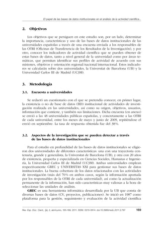 El papel de las bases de datos institucionales en el análisis de la actividad cientíﬁca...
Rev. Esp. Doc. Cient., 34, 2, abril-junio, 165-189, 2011. ISSN: 0210-0614. doi:10.3989/redc.2011.2.797 169
2. Objetivos
Los objetivos que se persiguen en este estudio son, por un lado, determinar
la importancia, características y uso de las bases de datos institucionales de las
universidades españolas a través de una encuesta enviada a los responsables de
las OTRI (Oﬁcinas de Transferencia de los Resultados de la Investigación), y por
otro, conocer los indicadores de actividad cientíﬁca que se pueden obtener de
estas bases de datos, tanto a nivel general de la universidad como por áreas te-
máticas, que permitan identiﬁcar sus perﬁles de actividad de acuerdo con sus
misiones, objetivos y orientación regional/nacional/internacional. Estos indicado-
res se calcularán sobre dos universidades, la Universitat de Barcelona (UB) y la
Universidad Carlos III de Madrid (UC3M).
3. Metodología
3.1. Encuesta a universidades
Se redactó un cuestionario con el que se pretendía conocer, en primer lugar,
la existencia o no de base de datos (BD) institucional de actividades de investi-
gación realizada en las universidades, así como su origen, objetivos, usuarios,
información que contiene, y también sus limitaciones. Dicha encuesta (en anexo)
se envió a las 48 universidades públicas españolas, y concretamente a las OTRI
de cada universidad, entre los meses de mayo y junio de 2009, repitiéndose el
envió en septiembre. La tasa de respuesta obtenida fue del 38%.
3.2. Aspectos de la investigación que se pueden detectar a través
de las bases de datos institucionales
Para el estudio en profundidad de las bases de datos institucionales se eligie-
ron dos universidades de diferentes características: una con una trayectoria cen-
tenaria, grande y generalista, la Universitat de Barcelona (UB), y otra con 20 años
de existencia, pequeña y especializada en Ciencias Sociales, Humanas e Ingenie-
ría, la Universidad Carlos III de Madrid (UC3M). Ambas universidades emplean
respectivamente GREC y UNIVERSITAS XXI para gestionar sus bases de datos
institucionales. La buena cobertura de los datos relacionados con las actividades
de investigación (más del 70% en ambos casos, según la información aportada
por los responsables de la OTRI de cada universidad), así como la actualización
permanente de la información, han sido características muy valiosas a la hora de
seleccionar las unidades de análisis.
GREC es una herramienta informática desarrollada por la UB que consta de
diversas bases de datos (CV, proyectos, publicaciones). Se inició en 1987 como
plataforma para la gestión, seguimiento y evaluación de la actividad cientíﬁca
02_Rev_34_2_797.indd 16902_Rev_34_2_797.indd 169 06/05/11 10:1006/05/11 10:10
 