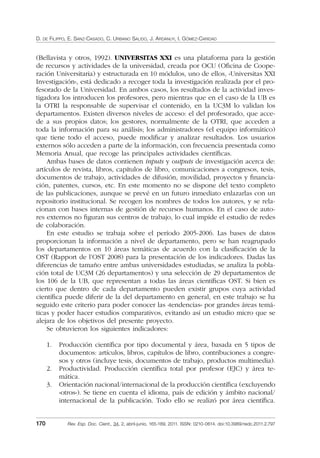 D. DE FILIPPO, E. SANZ-CASADO, C. URBANO SALIDO, J. ARDANUY, I. GÓMEZ-CARIDAD
170 Rev. Esp. Doc. Cient., 34, 2, abril-junio, 165-189, 2011. ISSN: 0210-0614. doi:10.3989/redc.2011.2.797
(Bellavista y otros, 1992). UNIVERSITAS XXI es una plataforma para la gestión
de recursos y actividades de la universidad, creada por OCU (Oﬁcina de Coope-
ración Universitaria) y estructurada en 10 módulos, uno de ellos, «Universitas XXI
Investigación», está dedicado a recoger toda la investigación realizada por el pro-
fesorado de la Universidad. En ambos casos, los resultados de la actividad inves-
tigadora los introducen los profesores, pero mientras que en el caso de la UB es
la OTRI la responsable de supervisar el contenido, en la UC3M lo validan los
departamentos. Existen diversos niveles de acceso: el del profesorado, que acce-
de a sus propios datos; los gestores, normalmente de la OTRI, que acceden a
toda la información para su análisis; los administradores (el equipo informático)
que tiene todo el acceso, puede modiﬁcar y analizar resultados. Los usuarios
externos sólo acceden a parte de la información, con frecuencia presentada como
Memoria Anual, que recoge las principales actividades cientíﬁcas.
Ambas bases de datos contienen inputs y outputs de investigación acerca de:
artículos de revista, libros, capítulos de libro, comunicaciones a congresos, tesis,
documentos de trabajo, actividades de difusión, movilidad, proyectos y ﬁnancia-
ción, patentes, cursos, etc. En este momento no se dispone del texto completo
de las publicaciones, aunque se prevé en un futuro inmediato enlazarlas con un
repositorio institucional. Se recogen los nombres de todos los autores, y se rela-
cionan con bases internas de gestión de recursos humanos. En el caso de auto-
res externos no ﬁguran sus centros de trabajo, lo cual impide el estudio de redes
de colaboración.
En este estudio se trabaja sobre el período 2005-2006. Las bases de datos
proporcionan la información a nivel de departamento, pero se han reagrupado
los departamentos en 10 áreas temáticas de acuerdo con la clasiﬁcación de la
OST (Rapport de l’OST 2008) para la presentación de los indicadores. Dadas las
diferencias de tamaño entre ambas universidades estudiadas, se analiza la pobla-
ción total de UC3M (26 departamentos) y una selección de 29 departamentos de
los 106 de la UB, que representan a todas las áreas cientíﬁcas OST. Si bien es
cierto que dentro de cada departamento pueden existir grupos cuya actividad
cientíﬁca puede diferir de la del departamento en general, en este trabajo se ha
seguido este criterio para poder conocer las «tendencias» por grandes áreas temá-
ticas y poder hacer estudios comparativos, evitando así un estudio micro que se
alejara de los objetivos del presente proyecto.
Se obtuvieron los siguientes indicadores:
1. Producción cientíﬁca por tipo documental y área, basada en 5 tipos de
documentos: artículos, libros, capítulos de libro, contribuciones a congre-
sos y otros (incluye tesis, documentos de trabajo, productos multimedia).
2. Productividad. Producción cientíﬁca total por profesor (EJC) y área te-
mática.
3. Orientación nacional/internacional de la producción cientíﬁca (excluyendo
«otros»). Se tiene en cuenta el idioma, país de edición y ámbito nacional/
internacional de la publicación. Todo ello se realizó por área cientíﬁca.
02_Rev_34_2_797.indd 17002_Rev_34_2_797.indd 170 06/05/11 10:1006/05/11 10:10
 