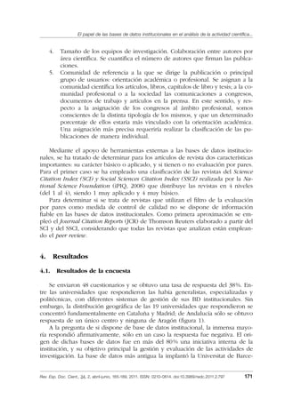 El papel de las bases de datos institucionales en el análisis de la actividad cientíﬁca...
Rev. Esp. Doc. Cient., 34, 2, abril-junio, 165-189, 2011. ISSN: 0210-0614. doi:10.3989/redc.2011.2.797 171
4. Tamaño de los equipos de investigación. Colaboración entre autores por
área cientíﬁca. Se cuantiﬁca el número de autores que ﬁrman las publca-
ciones.
5. Comunidad de referencia a la que se dirige la publicación o principal
grupo de usuarios: orientación académica o profesional. Se asignan a la
comunidad cientíﬁca los artículos, libros, capítulos de libro y tesis; a la co-
munidad profesional o a la sociedad las comunicaciones a congresos,
documentos de trabajo y artículos en la prensa. En este sentido, y res-
pecto a la asignación de los congresos al ámbito profesional, somos
conscientes de la distinta tipología de los mismos, y que un determinado
porcentaje de ellos estaría más vinculado con la orientación académica.
Una asignación más precisa requeriría realizar la clasiﬁcación de las pu-
blicaciones de manera individual.
Mediante el apoyo de herramientas externas a las bases de datos institucio-
nales, se ha tratado de determinar para los artículos de revista dos características
importantes: su carácter básico o aplicado, y si tienen o no evaluación por pares.
Para el primer caso se ha empleado una clasiﬁcación de las revistas del Science
Citation Index (SCI) y Social Sciences Citation Index (SSCI) realizada por la Na-
tional Science Foundation (iPIQ, 2008) que distribuye las revistas en 4 niveles
(del 1 al 4), siendo 1 muy aplicado y 4 muy básico.
Para determinar si se trata de revistas que utilizan el ﬁltro de la evaluación
por pares como medida de control de calidad no se dispone de información
ﬁable en las bases de datos institucionales. Como primera aproximación se em-
pleó el Journal Citation Reports (JCR) de Thomson Reuters elaborado a partir del
SCI y del SSCI, considerando que todas las revistas que analizan están emplean-
do el peer review.
4. Resultados
4.1. Resultados de la encuesta
Se enviaron 48 cuestionarios y se obtuvo una tasa de respuesta del 38%. En-
tre las universidades que respondieron las había generalistas, especializadas y
politécnicas, con diferentes sistemas de gestión de sus BD institucionales. Sin
embargo, la distribución geográﬁca de las 19 universidades que respondieron se
concentró fundamentalmente en Cataluña y Madrid; de Andalucía sólo se obtuvo
respuesta de un único centro y ninguna de Aragón (ﬁgura 1).
A la pregunta de si dispone de base de datos institucional, la inmensa mayo-
ría respondió aﬁrmativamente, sólo en un caso la respuesta fue negativa. El ori-
gen de dichas bases de datos fue en más del 80% una iniciativa interna de la
institución, y su objetivo principal la gestión y evaluación de las actividades de
investigación. La base de datos más antigua la implantó la Universitat de Barce-
02_Rev_34_2_797.indd 17102_Rev_34_2_797.indd 171 06/05/11 10:1006/05/11 10:10
 