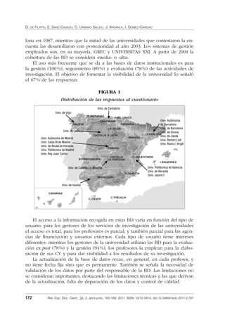 D. DE FILIPPO, E. SANZ-CASADO, C. URBANO SALIDO, J. ARDANUY, I. GÓMEZ-CARIDAD
172 Rev. Esp. Doc. Cient., 34, 2, abril-junio, 165-189, 2011. ISSN: 0210-0614. doi:10.3989/redc.2011.2.797
lona en 1987, mientras que la mitad de las universidades que contestaron la en-
cuesta las desarrollaron con posterioridad al año 2003. Los sistemas de gestión
empleados son, en su mayoría, GREC y UNIVERSITAS XXI. A partir de 2004 la
cobertura de las BD se considera «media» o «alta».
El uso más frecuente que se da a las bases de datos institucionales es para
la gestión (100%), seguimiento (89%) y evaluación (78%) de las actividades de
investigación. El objetivo de fomentar la visibilidad de la universidad lo señaló
el 67% de las respuestas.
FIGURA 1
Distribución de las respuestas al cuestionario
Univ. de Castilla-La Mancha
Univ. de Huelva
Univ. Politécnica de Valencia
Univ. de Alicante
Univ. Jaume I
Univ. Autòmoma
de Barcelona
Univ. de Barcelona
Univ. de Girona
Univ. de Lleida
Univ. Ramón Llull
Univ. Rovira i Virgili
Univ. de Cantabria
Univ. de Vigo
Univ. de León
Univ. Autónoma de Madrid
Univ. Calos III de Madrid
Univ. de Alcalá de Henares
Univ. Politécnica de Madrid
Univ. Rey Juan Carlos
El acceso a la información recogida en estas BD varía en función del tipo de
usuario: para los gestores de los servicios de investigación de las universidades
el acceso es total, para los profesores es parcial, y también parcial para las agen-
cias de ﬁnanciación y usuarios externos. Cada tipo de usuario tiene intereses
diferentes: mientras los gestores de la universidad utilizan las BD para la evalua-
ción ex post (78%) y la gestión (94%), los profesores la emplean para la elabo-
ración de sus CV y para dar visibilidad a los resultados de su investigación.
La actualización de la base de datos recae, en general, en cada profesor, y
no tiene fecha ﬁja sino que es permanente. También se señala la necesidad de
validación de los datos por parte del responsable de la BD. Las limitaciones no
se consideran importantes, destacando las limitaciones técnicas y las que derivan
de la actualización, falta de depuración de los datos y control de calidad.
02_Rev_34_2_797.indd 17202_Rev_34_2_797.indd 172 06/05/11 10:1006/05/11 10:10
 