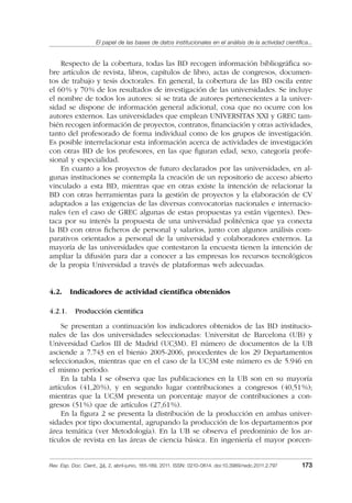 El papel de las bases de datos institucionales en el análisis de la actividad cientíﬁca...
Rev. Esp. Doc. Cient., 34, 2, abril-junio, 165-189, 2011. ISSN: 0210-0614. doi:10.3989/redc.2011.2.797 173
Respecto de la cobertura, todas las BD recogen información bibliográﬁca so-
bre artículos de revista, libros, capítulos de libro, actas de congresos, documen-
tos de trabajo y tesis doctorales. En general, la cobertura de las BD oscila entre
el 60% y 70% de los resultados de investigación de las universidades. Se incluye
el nombre de todos los autores: si se trata de autores pertenecientes a la univer-
sidad se dispone de información general adicional, cosa que no ocurre con los
autores externos. Las universidades que emplean UNIVERSITAS XXI y GREC tam-
bién recogen información de proyectos, contratos, ﬁnanciación y otras actividades,
tanto del profesorado de forma individual como de los grupos de investigación.
Es posible interrelacionar esta información acerca de actividades de investigación
con otras BD de los profesores, en las que ﬁguran edad, sexo, categoría profe-
sional y especialidad.
En cuanto a los proyectos de futuro declarados por las universidades, en al-
gunas instituciones se contempla la creación de un repositorio de acceso abierto
vinculado a esta BD, mientras que en otras existe la intención de relacionar la
BD con otras herramientas para la gestión de proyectos y la elaboración de CV
adaptados a las exigencias de las diversas convocatorias nacionales e internacio-
nales (en el caso de GREC algunas de estas propuestas ya están vigentes). Des-
taca por su interés la propuesta de una universidad politécnica que ya conecta
la BD con otros ﬁcheros de personal y salarios, junto con algunos análisis com-
parativos orientados a personal de la universidad y colaboradores externos. La
mayoría de las universidades que contestaron la encuesta tienen la intención de
ampliar la difusión para dar a conocer a las empresas los recursos tecnológicos
de la propia Universidad a través de plataformas web adecuadas.
4.2. Indicadores de actividad cientíﬁca obtenidos
4.2.1. Producción cientíﬁca
Se presentan a continuación los indicadores obtenidos de las BD institucio-
nales de las dos universidades seleccionadas: Universitat de Barcelona (UB) y
Universidad Carlos III de Madrid (UC3M). El número de documentos de la UB
asciende a 7.743 en el bienio 2005-2006, procedentes de los 29 Departamentos
seleccionados, mientras que en el caso de la UC3M este número es de 5.946 en
el mismo período.
En la tabla I se observa que las publicaciones en la UB son en su mayoría
artículos (41,20%), y en segundo lugar contribuciones a congresos (40,51%);
mientras que la UC3M presenta un porcentaje mayor de contribuciones a con-
gresos (51%) que de artículos (27,61%).
En la ﬁgura 2 se presenta la distribución de la producción en ambas univer-
sidades por tipo documental, agrupando la producción de los departamentos por
área temática (ver Metodología). En la UB se observa el predominio de los ar-
tículos de revista en las áreas de ciencia básica. En ingeniería el mayor porcen-
02_Rev_34_2_797.indd 17302_Rev_34_2_797.indd 173 06/05/11 10:1006/05/11 10:10
 