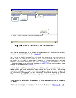 Para insertar la bibliografía en un trabajo, el EndNote se integra al procesador de textos
mediante una barra de herramientas (figura 11).
Para insertar la cita y la bibliografía en el trabajo que realiza en el procesador de texto
Word, coloque el cursor en el lugar donde desea citar el documento. Luego, por medio
de la barra de herramientas del EndNote, mediante el icono go to EndNote, vaya a la
biblioteca y seleccione la referencia que desea citar (figura 12). La referencia se acotará
y quedará recogida en la bibliografía del trabajo (figura 13) Si lo desea, también puede
cambiar el estilo bibliográfico (figura 14).
Además de las facilidades expuestas, con EndNote pueden realizarse otras muchas
tareas como descargar referencias desde bases de datos en línea, buscadores,
directorios, catálogos en línea, u otros; insertar figuras; guardar el texto c ompleto de
los documentos consultados, con sus respectivas referencias; exportar e importar
bibliografía con otras bibliotecas; realizar búsquedas en las bibliotecas, etcétera.
Importación de referencias desde bases de datos u otros recursos de búsqueda
de la Web
Obsérvese, por ejemplo, el caso de una de las bases de Ebsco Host (figuras 15 y 16).
 