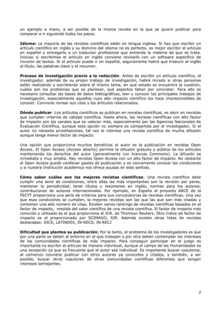 2
un ejemplo a mano, a ser posible de la misma revista en la que se quiere publicar para
comparar e ir siguiendo todos los pasos.
Idioma: La mayoría de las revistas científicas están en lengua inglesa. Si hay que escribir un
artículo científico en inglés y su dominio del idioma no es perfecto, es mejor escribir el artículo
en español y entregarlo a un traductor profesional que entienda la materia de que se trata.
Incluso si escribimos el artículo en inglés conviene revisarlo con un software específico de
revisión de textos. Si el artículo puede ir en español, seguramente habrá que traducir al inglés
el título, las palabras clave y el resumen.
Proceso de investigación previo a la redacción: Antes de escribir un artículo científico, el
investigador, además de su propio trabajo de investigación, habrá mirado si otras personas
están realizando y escribiendo sobre el mismo tema, en qué estado se encuentra la cuestión,
cuáles son los problemas que se plantean, qué aspectos faltan por concretar. Para ello es
necesario consultar las bases de datos bibliográficas, leer y conocer los principales trabajos de
investigación, especialmente aquellos cuyo alto impacto científico los hace imprescindibles de
conocer. Conviene revisar sus citas y los artículos relacionados.
Dónde publicar: Los artículos científicos se publican en revistas científicas, es decir en revistas
que cumplen criterios de calidad científica. Hasta ahora, las revistas científicas con alto factor
de impacto son los canales que se valoran más, especialmente por las Agencias Nacionales de
Evaluación Científica, aunque esta opción no siempre es compartida por el investigador. Si el
autor no necesita acreditaciones, tal vez le interese una revista científica de mucha difusión
aunque tenga menor factor de impacto.
Una opción que proporciona muchos beneficios al autor es la publicación en revistas Open
Access. El Open Access (Acceso abierto) permite la difusión gratuita y pública de los artículos
manteniendo los derechos del autor (generalmente con licencias Commons). La difusión es
inmediata y muy amplia. Hay revistas Open Access con un alto factor de impacto. No obstante
el Open Access puede conllevar gastos de publicación y es conveniente conocer las condiciones
y si nuestra Institución académica nos ofrece ayudas en este sentido.
Cómo saber cuáles son las mejores revistas científicas: Una revista científica debe
cumplir una serie de condiciones, entre ellas las más importantes son la revisión por pares,
mantener la periodicidad, tener títulos y resúmenes en inglés, normas para los autores,
contribuciones de autores internacionales. Por ejemplo, en España el proyecto ARCE de la
FECYT proporciona una serie de criterios para sus convocatorias de revistas científicas. Una vez
que esas condiciones se cumplen, la mejores revistas son las que las que son más citadas y
contienen una alto número de citas. Existen varios rankings de revistas científicas basados en el
factor de impacto, medida del valor científico de una revista científica. El factor de impacto más
conocido y utilizado es el que proporciona el JCR. de Thomson Reuters. Otro índice de factor de
impacto es el proporcionado por SCIMAGO, SJR. Además existen otras listas de revistas
destacadas: DICE, LATINDEX, IN-RECS, IN-RECJ
Dificultad que plantea su publicación: Por la tanto, el problema de los investigadores es que
por una parte se deben al entorno en el que trabajan y por otra deben contemplar los intereses
de las comunidades científicas de más impacto. Para conseguir participar en el juego es
importante no escribir el artículo de manera individual, aunque el campo de las Humanidades es
una excepción ya que es frecuente que el autor sea individual. Es importante buscar coautores,
al comienzo conviene publicar con otros autores ya conocidos y citados, y también, a ser
posible, buscar otros coautores de otras comunidades científicas diferentes que tengan
intereses semejantes.
 