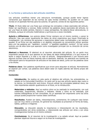 3
2. La forma y estructura del artículo científico
Los artículos científicos tienen una estructura normalizada, aunque puede tener ligeras
variaciones que dependen de las normas de cada revista científica. Se pueden ver en cada
revista en el apartado Normas para los autores. En general, consta de las siguientes partes:
Título. El título debe ser una frase que contenga los conceptos e ideas esenciales del artículo.
Deber ser significativo y conciso. Debe contener las palabras claves esenciales del artículo, no
ser una frase de doble sentido, literaria ni cosas semejantes. No debería llevar abreviaturas, ni
símbolos, aunque en artículos matématicos y químicos es a veces inevitable.
Autoría y Afiliaciones. Los autores deben firmar siempre con el mismo nombre, y poner la
afiliación. Hay que poner igualmente los datos de otros organismos que hayan financiado la
investigación. Los nombres de personas y organismos deben estar normalizados y ser siempre
iguales. Si se firma con dos apellidos o un apellido compuesto es conveniente utilizar guiones
para unir las palabras así: "apellido1, nombre" ó "apellido1-apellido2, nombre". Si hay varios
autores uno de ellos tiene que aparacer como investigador principal con su dirección de correo
electrónico.
Abstract o Resumen. El abstract es el resumen abreviado del artículo. Es un parte muy
importante porque es lo que aparace en las bases de datos bibliogrñaficas y lo que mueve al
lector a seguir leyendo y a citar o no citar el artículo. Desgraciadiament o por fortuna para
algunos muchas citas se hacen leyendo sólo el abstracts. Además, los abstracts son fuentes de
información para la recuperación de artículos en las bases de datos, junto con las palabras clave
y los títulos.
Palabras clave: Son palabras significativas que sirven para etiquetar el artículo. Normalmente
se separan por comas. Las palabras clave deben estar en inglés además del idioma propio del
artículo
Contenido:
Introducción. Se explica en esta parte el objetivo del artículo, los antecedentes, su
estado en la Comunidad Científica y la razón por la que ese artículo aporta algo nuevo a
la ciencia. La introducción será breve. Procura utilizar las principales palabras clave, las
más importantes estarán igualmente en el título, en la introducción.
Materiales y métodos. Aquí se explica cómo se ha realizado la investigación, con qué
materiales, experiencias, estudios y métodos. Dónde y cómo se ha realizado, qué
fuentes bibliográficas se han consultado. Es un apartado tan importante como los otros
porque puede proporcinar nuevas ideas científicas.
Resultados. Pueden ser datos, interpretaciones, comentarios. En cualquier caso tienen
que ser muy claros y concisos. En general los resultados se presentan en forma de listas,
tablas, gráficos e imágenes
Discusión. La discusión estudia la importancia e interpretación de los resultados,
comparándolos con otros existentes, y relacionando ese artículo con otros y con otras
investigaciones hechas en el mismo contexto
Conclusiones: Es el resumen de la investigación y su estado actual. Aquí se pueden
plantear objetivos futuros a seguir en la línea de investigación.
 