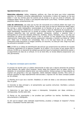 4
Agradecimientos (opcional)
Materiales adjuntos: tablas, imágenes, gráficos, etc. Caso de tener que incluir materiales
adjuntos, es necesario enviarlos separadamente, numerarlos e indicar los lugares en los que
deben ir (ver las normas para los autores de la revista a la que se envía el artículo). Las
imágenes deben llevar un título y una pequeña descripción (una frase). También puedes envíar
pequeños vídeos, presentaciones, etc.
Lista de referencias. Las citas que se han ido incluyendo en el artículo deben dar lugar a la
Lista de referencias al final del mismo. Tanto las citas como la lista de referencias deben seguir
las normas y estilo bibliográfico recomendado en la Revista en la que se va a publicar el
artículo. Para insertar referencias en contexto y hacer la lista de referencias de acuerdo con el
estilo bibliográfico requerido por la revista se pueden utilizar los “gestores de bibliografías”,
software específico que nos permite capturar, almacenar, ordenar y exportar citas y
bibliografías en el formato deseado (Refworks, EndNote, Zotero, Mendeley, etc.). Las citas son
elementos de tráfico que pueden llevar a leer tu artículo. Si has utilizado citas de artículos
relativamente importantes, esos artículos aparecerán indexados y tendrán sus listas de “citado
por”, listas que a menudo son consultadas. Pero si la cita que haces de un artículo es
irrelevante puede perjudicar tu imagen científica. En resumen, no cites por citar. Elige muy bien
los artículos a consultar y a citar.
DOI. El DOI es un código de identificación del artículo que proporcionan los editores de revistas
científicas registrados en la Agencia CrossRef. Es el editor y no el autor el que asigna DOI al
artículo. El DOI es un elemento de calidad que permite hacer la localización electrónica exacta y
el seguimiento de citas de un artículo. Si no se tiene DOI, la revista debería proporcionar una
URL permanente.
3. Algunos consejos para escribir:
El proceso de escribir para un público desconocido es algo que a alguna persones les produce
cierto bloqueo. No saben cómo empezar, tienen ideas que exponer pero no saben cómo. No
obstante, un universitario debería tener una cierta práctica. Incluso aunque no haya delante un
examen con preguntas a las que responder, habrá realizado trabajos escritos. Pero como un
artículo científico es algo especialmente estructurado y riguroso tal vez estos consejos puedan
ser de utilidad:
1) Planifica de lo que vas a escribir. Establece un orden de ideas y una estructura dialéctica.
Haz un guión.
2) Concreta la idea principal y el pensamiento que quieres comunicar. Escríbela y procura
resumir lo más posible.
3) Determina lo que tiene de nuevo e interesante. Compáralo con ideas similares y
contrapuestas. Escribe sobre ello.
4) Piensa en los argumentos y las pruebas que justifican tus teorías. Escríbelos. Busca
documentación y bibliografía.
5) ¿En qué te basas? ¿Has realizado experimentos, pruebas y trabajos al respecto? ¿Tienes
datos y resultados? Escribe sobre ello.
 