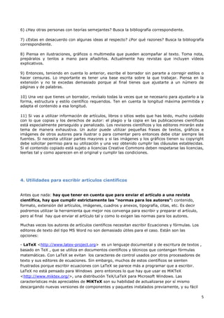 5
6) ¿Hay otras personas con teorías semejantes? Busca la bibliografía correspondiente.
7) ¿Estas en desacuerdo con algunas ideas al respecto? ¿Por qué razones? Busca la bibliografía
correspondiente.
8) Piensa en ilustraciones, gráficos o multimedia que pueden acompañar al texto. Toma nota,
prepáralos y tenlos a mano para añadirlos. Actualmente hay revistas que incluyen vídeos
explicativos.
9) Entonces, teniendo en cuenta lo anterior, escribe el borrador sin pararte a corregir estilos o
hacer censuras. Lo importante es tener una base escrita sobre la que trabajar. Piensa en la
extensión y no te excedas demasiado porque al final tienes que ajustarte a un número de
páginas y de palabras.
10) Una vez que tienes un borrador, revísalo todas la veces que se necesario para ajustarlo a la
forma, estructura y estilo científico requeridos. Ten en cuenta la longitud máxima permitida y
adapta el contenido a esa longitud.
11) Si vas a utilizar información de artículos, libros o sitios webs que has leido, mucho cuidado
con lo que copias y los derechos de autor: el plagio y la copia en las publicaciones científicas
está especialmente perseguido y penalizado. Los revisores científicos y los editores mirarán este
tema de manera exhaustiva. Un autor puede utilizar pequeñas frases de textos, gráficos e
imágenes de otros autores para ilustrar o para comentar pero entonces debe citar siempre las
fuentes. Si necesita utilizar partes mayores y si las imágenes y los gráficos tienen su copyright
debe solicitar permiso para su utilización y una vez obtenido cumplir las cláusulas establecidas.
Si el contenido copiado está sujeto a licencias Creative Commons deben respetarse las licencias,
leerlas tal y como aparecen en el original y cumplir las condiciones.
4. Utilidades para escribir artículos científicos
Antes que nada: hay que tener en cuenta que para enviar el artículo a una revista
científica, hay que cumplir estrictamente las “normas para los autores”: contenido,
formato, extensión del artículos, imágenes, cuadros y anexos, tipografía, citas, etc. Es decir
podremos utilizar la herramienta que mejor nos convenga para escribir y preparar el artículo,
pero al final hay que enviar el artículo tal y como lo exigen las normas para los autores.
Muchas veces los autores de artículos científicos necesitan escribir Ecuaciones y fórmulas. Los
editores de texto del tipo MS Word no son demasiado útiles para el caso. Están son las
opciones:
- LaTeX <http://www.latex-project.org> es un lenguaje documental y de escritura de textos ,
basado en TeX , que se utiliza en documentos científicos y técnicos que contengan fórmulas
matemáticas. Con LaTeX se evitan los caracteres de control usados por otros procesadores de
texto y sus editores de ecuaciones. Sin embargo, muchos de estos científicos se sienten
frustrados porque escribir ecuaciones con LaTeX se parece más a programar que a escribir.
LaTeX no está pensado para Windows pero entonces lo que hay que usar es MiKTeX
<http://www.miktex.org/>, una distribución TeX/LaTeX para Microsoft Windows. Las
características más apreciables de MiKTeX son su habilidad de actualizarse por sí mismo
descargando nuevas versiones de componentes y paquetes instalados previamente, y su fácil
 