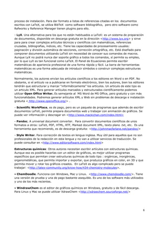 6
proceso de instalación. Para dar formato a listas de referencias citadas en los documentos
escritos con LaTeX, se utiliza BibTeX como software bibliográfico, pero otro software como
Refworks y Reference Manager tienen plugins para ello.
- LyX. Una alternativa para los que no están habituados a LaTeX: es un sistema de preparación
de documentos, disponible en descarga gratuita en la dirección <http://www.lyx.org> y sirve
para para crear complejos artículos técnicos y científicos con matemáticas, referencias
cruzadas, bibliografías, índices, etc. Tiene las capacidades de procesamiento usuales:
paginación y división automática de secciones, corrección ortográfica, etc. Está diseñado para
componer documentos utilizando LaTeX sin necesidad de conocer sus comandos de macros.
Aunque LyX no podrá nunca dar soporte gráfico a todos los comandos, sí permite su empleo,
por lo que LyX es tan funcional como LaTeX. El Panel de Ecuaciones permite escribir
matemáticas de apariencia profesional de una forma rápida y fácil. La barra de herramientas
matemáticas es una forma adecuada de introducir símbolos o construir complejas estructuras
matemáticas.
Normalmente, los autores envían los artículos científicos a los editores en Word o en PDF. No
obstante, si el artículo va a publicarse en formato electrónico, bien los autores, bien los editores
tendrán que estructurar y marcar “informáticamente” los artículos. Un articulo de este tipo es
un articulo XML. Para generar artículos marcados y estructurados científicamente podemos
utilizar Open Office Writer. Es semejante al MS Word de MS Office, pero gratuito y con más
funcionalidades. Podremos generar artículos XML y Web sin problemas de descarga e instalación
gratuita < http://www.openoffice.org/> .
- Scientific WorkPlace, es de pago, pero es un paquete de programas que además de escribir
documentos LaTeX, permite prepara documentos web y trabajar con animación de gráficos. Se
puede ver información y descragar en <http://www.mackichan.com/index.html>
- Pandoc. A universal document converter. Para convertir documentos científicos de unos
formatos a otros: LaTeX, PDF, HTML, RTF, Marked document XML, texto plano .txt, etc. Es una
herramienta que recomiendo, es de descarga gratuita: <http://johnmacfarlane.net/pandoc/>
- Style Writer. Para corrección de textos en lengua inglesa. Muy útil para aquellos que no son
profesionales de la redacción en esta lengua y no van a utilizar servicios de traducción. Se
puede consultar en <http://www.editorsoftware.com/index.html>
Estructuras químicas: Otros autores necesitan escribir artículos con estructuras químicas.
Aunque eso es posible hacerlas con un editor de gráficos, es mejor utilizar programas
específicos que permitan crear estructuras químicas de todo tipo : orgánicas, inorgánicas,
organometálicas, que permita importar y exportar, que produzca gráficos en color, en 3D y que
permita mover y rotar los gráficos creados. En LaTeX es algo complicado pero se puede
trabajar: <http://latex-community.org/know-how/434-chemistry-molecules>.
• ChemDoodle. Funciona con Windows, Mac y Linux. <http://www.chemdoodle.com/>. Tiene
una versión de prueba y una de pago bastante asequible. Es uno de los software más utilizados
y uno de los más recientes.
• WindrawChem es el editor de gráficos químicos en Windows, gratuito y de fácil descarga.
Para Linux y Mac se puede utilizar XdrawChem <http://xdrawchem.sourceforge.net/>
 