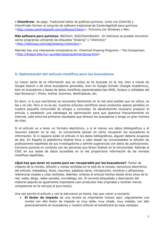 7
• ChemDraw: de pago. Tradicional editor de gráficos químicos. Junto con Chem3D y
ChemFinder forman el conjunto de software tradicional de CambridgeSoft para químicos
<http://www.cambridgesoft.com/software/Chem/>. Funciona con Windows y Mac.
Más software para químicos: BKChem; ACD/ChemSketch. En Delicious se pueden encontrar
varios programas utilizando las etiquetas “drawing” y “chemistry”
<http://delicious.com/tag/drawing+chemistry>.
Además hay una interesante comparativa en: Chemical Drawing Programs – The Comparison
<http://dragon.klte.hu/~gundat/rajzprogramok/dprog.html>
5. Optimización del artículo científico para los buscadores.
La mayor parte de la información que se utiliza se ha buscado en la red, bien a través de
Google Search o de otros buscadores generales, bien en Google Scholar (Google Académico),
bien en buscadores y bases de datos científicos especializados tipo WOK, Scopus o utilidades del
tipo"dicoverys": Primo, Vufind, Summon, WorlCatlocal, etc.
Es decir, si lo que escribimos se encuentra facilmente en la red será posible que se utilice, se
lea y se cite. Pero si no es así, nuestros artículos científicos seran productos opacos perdidos en
nuestra pequeña comunidad de amigos y conocidos. Es absolutamnte necesario preparar el
artículo y establecer una estrategia de optimización para que aparezca frecuentemente en
Internet, esté entre los primeros resultados que ofrecen los buscadores y tenga un gran número
de citas.
Si el artículo va a tener un formato electrónico, o si al menos sus datos bibliograficos y el
resumen estarán en la red, es conveniente pensar en cómo recuperan los buscadores la
información. Si ni siquiera están el artículo ni los datos bibliográficos, alguien debería ocuparse
de ello. En España la plataforma Dialnet lleva a cabo desde las Universidades la difusión de
publicaciones españolas de sus investigadores y admite sugerencias con datos de publicaciones.
Conviene ponerse en contacto con las personas que llevan Dialnet en la Universidad. Además el
CSIC en sus bases de datos accesibles en la red proporciona información de las revistas
científicas españolas.
¿Qué hay que tener en cuenta para ser recuperable por los buscadores?: Factor de
impacto de la revista, difusión y visitas recibidas en la web de la revista, estructura electrónica
del artículo, metadatos, título, resumen, palabras clave, introducción, nombres y afiliaciones,
referencias citadas y citas recibidas. Además: enlaces al artículo hechos desde otros sitios de la
red: webs, blogs, redes sociales, microblogs, etc. El correcto etiquetado y descripción del
material adjunto es igualmente importante (son productos más originales y tendrán menos
competencia en la red que el puro texto).
Una vez escrito el artículo y con la estructura ya hecha, hay que volver a revisarlo:
• El factor de impacto de una revista es importante incluso aquí. Lógicamente una
revista con alto factor de impacto es muy leída, muy citada, muy vistada, con alto
posicionamiento en buscadores y nuestro artículo se beneficiará de esas ventajas.
 