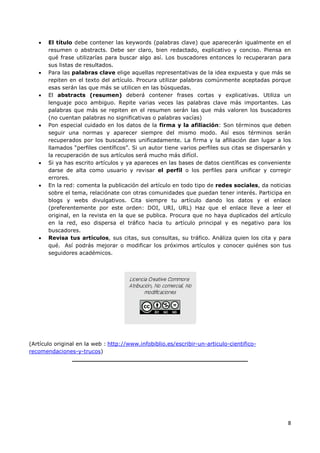 8
• El título debe contener las keywords (palabras clave) que aparecerán igualmente en el
resumen o abstracts. Debe ser claro, bien redactado, explicativo y conciso. Piensa en
qué frase utilizarías para buscar algo así. Los buscadores entonces lo recuperaran para
sus listas de resultados.
• Para las palabras clave elige aquellas representativas de la idea expuesta y que más se
repiten en el texto del artículo. Procura utilizar palabras comúnmente aceptadas porque
esas serán las que más se utilicen en las búsquedas.
• El abstracts (resumen) deberá contener frases cortas y explicativas. Utiliza un
lenguaje poco ambiguo. Repite varias veces las palabras clave más importantes. Las
palabras que más se repiten en el resumen serán las que más valoren los buscadores
(no cuentan palabras no significativas o palabras vacías)
• Pon especial cuidado en los datos de la firma y la afiliación: Son términos que deben
seguir una normas y aparecer siempre del mismo modo. Así esos términos serán
recuperados por los buscadores unificadamente. La firma y la afiliación dan lugar a los
llamados “perfiles científicos”. Si un autor tiene varios perfiles sus citas se dispersarán y
la recuperación de sus artículos será mucho más difícil.
• Si ya has escrito artículos y ya apareces en las bases de datos científicas es conveniente
darse de alta como usuario y revisar el perfil o los perfiles para unificar y corregir
errores.
• En la red: comenta la publicación del artículo en todo tipo de redes sociales, da noticias
sobre el tema, relaciónate con otras comunidades que puedan tener interés. Participa en
blogs y webs divulgativos. Cita siempre tu artículo dando los datos y el enlace
(preferentemente por este orden: DOI, URI, URL) Haz que el enlace lleve a leer el
original, en la revista en la que se publica. Procura que no haya duplicados del artículo
en la red, eso dispersa el tráfico hacia tu artículo principal y es negativo para los
buscadores.
• Revisa tus artículos, sus citas, sus consultas, su tráfico. Análiza quien los cita y para
qué. Así podrás mejorar o modificar los próximos artículos y conocer quiénes son tus
seguidores académicos.
(Artículo original en la web : http://www.infobiblio.es/escribir-un-articulo-cientifico-
recomendaciones-y-trucos)
______________________________________________
 