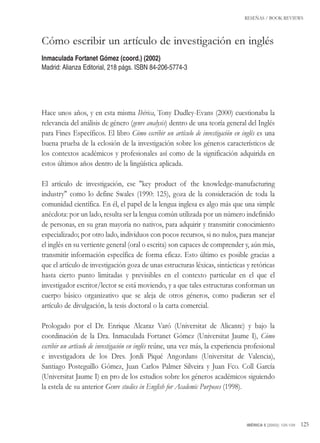 RESEÑAS / BOOK REVIEWS
IBÉRICA 5 [2003]: 125-129 125
Hace unos años, y en esta misma Ibérica, Tony Dudley-Evans (2000) cuestionaba la
relevancia del análisis de género (genre analysis) dentro de una teoría general del Inglés
para Fines Específicos. El libro Cómo escribir un artículo de investigación en inglés es una
buena prueba de la eclosión de la investigación sobre los géneros característicos de
los contextos académicos y profesionales así como de la significación adquirida en
estos últimos años dentro de la lingüística aplicada.
El artículo de investigación, ese "key product of the knowledge-manufacturing
industry" como lo define Swales (1990: 125), goza de la consideración de toda la
comunidad científica. En él, el papel de la lengua inglesa es algo más que una simple
anécdota: por un lado, resulta ser la lengua común utilizada por un número indefinido
de personas, en su gran mayoría no nativos, para adquirir y transmitir conocimiento
especializado; por otro lado, individuos con pocos recursos, si no nulos, para manejar
el inglés en su vertiente general (oral o escrita) son capaces de comprender y, aún más,
transmitir información específica de forma eficaz. Esto último es posible gracias a
que el artículo de investigación goza de unas estructuras léxicas, sintácticas y retóricas
hasta cierto punto limitadas y previsibles en el contexto particular en el que el
investigador escritor/lector se está moviendo, y a que tales estructuras conforman un
cuerpo básico organizativo que se aleja de otros géneros, como pudieran ser el
artículo de divulgación, la tesis doctoral o la carta comercial.
Prologado por el Dr. Enrique Alcaraz Varó (Universitat de Alicante) y bajo la
coordinación de la Dra. Inmaculada Fortanet Gómez (Universitat Jaume I), Cómo
escribir un artículo de investigación en inglés reúne, una vez más, la experiencia profesional
e investigadora de los Dres. Jordi Piqué Angordans (Universitat de Valencia),
Santiago Posteguillo Gómez, Juan Carlos Palmer Silveira y Juan Fco. Coll García
(Universitat Jaume I) en pro de los estudios sobre los géneros académicos siguiendo
la estela de su anterior Genre studies in English for Academic Purposes (1998).
Cómo escribir un artículo de investigación en inglés
Inmaculada Fortanet Gómez (coord.) (2002)
Madrid: Alianza Editorial, 218 págs. ISBN 84-206-5774-3
Ibérica.qxd 15/04/2003 12:15 Página 125
 