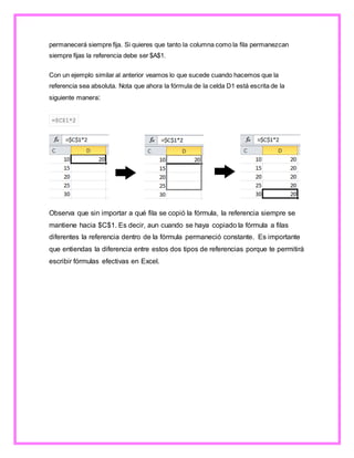 permanecerá siempre fija. Si quieres que tanto la columna como la fila permanezcan
siempre fijas la referencia debe ser $A$1.
Con un ejemplo similar al anterior veamos lo que sucede cuando hacemos que la
referencia sea absoluta. Nota que ahora la fórmula de la celda D1 está escrita de la
siguiente manera:
=$C$1*2
Observa que sin importar a qué fila se copió la fórmula, la referencia siempre se
mantiene hacia $C$1. Es decir, aun cuando se haya copiado la fórmula a filas
diferentes la referencia dentro de la fórmula permaneció constante. Es importante
que entiendas la diferencia entre estos dos tipos de referencias porque te permitirá
escribir fórmulas efectivas en Excel.
 