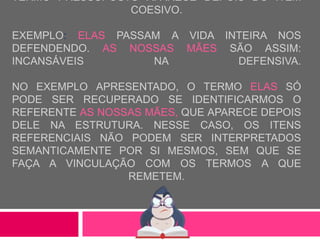 TERMO PRESSUPOSTO APARECE DEPOIS DO ITEM
COESIVO.
EXEMPLO: ELAS PASSAM A VIDA INTEIRA NOS
DEFENDENDO. AS NOSSAS MÃES SÃO ASSIM:
INCANSÁVEIS NA DEFENSIVA.
NO EXEMPLO APRESENTADO, O TERMO ELAS SÓ
PODE SER RECUPERADO SE IDENTIFICARMOS O
REFERENTE AS NOSSAS MÃES, QUE APARECE DEPOIS
DELE NA ESTRUTURA. NESSE CASO, OS ITENS
REFERENCIAIS NÃO PODEM SER INTERPRETADOS
SEMANTICAMENTE POR SI MESMOS, SEM QUE SE
FAÇA A VINCULAÇÃO COM OS TERMOS A QUE
REMETEM.
 