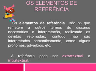 OS ELEMENTOS DE
REFERÊNCIA
Os elementos de referência são os que
remetem a outros termos do discurso
necessários à interpretação, realizando as
devidas retomadas, contudo não são
interpretados semanticamente, como alguns
pronomes, advérbios, etc.
A referência pode ser extratextual e
intratextual.
 