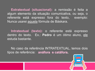 Extratextual (situacional): a remissão é feita a
algum elemento da situação comunicativa, ou seja, o
referente está expresso fora do texto, exemplo:
Nunca usarei aquela fórmula de Báskara.
Intratextual (texto): o referente está expresso
dentro do texto. Ex.: Pedro é um ótimo aluno, ele
estuda bastante.
No caso da referência INTRATEXTUAL, temos dois
tipos de referência: anáfora e catáfora.
 