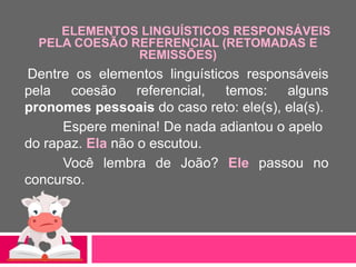 ELEMENTOS LINGUÍSTICOS RESPONSÁVEIS
PELA COESÃO REFERENCIAL (RETOMADAS E
REMISSÕES)
Dentre os elementos linguísticos responsáveis
pela coesão referencial, temos: alguns
pronomes pessoais do caso reto: ele(s), ela(s).
Espere menina! De nada adiantou o apelo
do rapaz. Ela não o escutou.
Você lembra de João? Ele passou no
concurso.
 