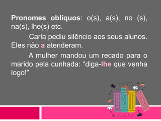 Pronomes oblíquos: o(s), a(s), no (s),
na(s), lhe(s) etc.
Carla pediu silêncio aos seus alunos.
Eles não a atenderam.
A mulher mandou um recado para o
marido pela cunhada: “diga-lhe que venha
logo!”
 