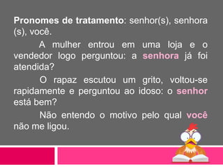 Pronomes de tratamento: senhor(s), senhora
(s), você.
A mulher entrou em uma loja e o
vendedor logo perguntou: a senhora já foi
atendida?
O rapaz escutou um grito, voltou-se
rapidamente e perguntou ao idoso: o senhor
está bem?
Não entendo o motivo pelo qual você
não me ligou.
 