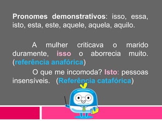 Pronomes demonstrativos: isso, essa,
isto, esta, este, aquele, aquela, aquilo.
A mulher criticava o marido
duramente, isso o aborrecia muito.
(referência anafórica)
O que me incomoda? Isto: pessoas
insensíveis. (Referência catafórica)
 