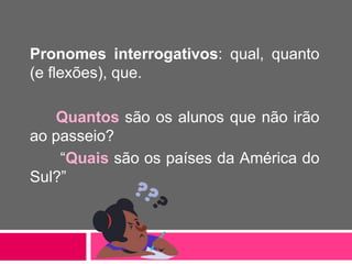 Pronomes interrogativos: qual, quanto
(e flexões), que.
Quantos são os alunos que não irão
ao passeio?
“Quais são os países da América do
Sul?”
 