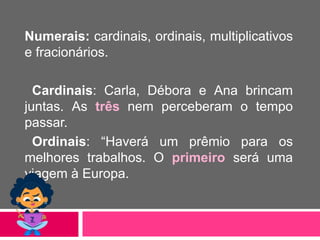 Numerais: cardinais, ordinais, multiplicativos
e fracionários.
Cardinais: Carla, Débora e Ana brincam
juntas. As três nem perceberam o tempo
passar.
Ordinais: “Haverá um prêmio para os
melhores trabalhos. O primeiro será uma
viagem à Europa.
 