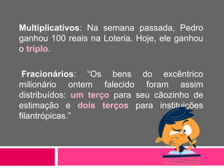 Multiplicativos: Na semana passada, Pedro
ganhou 100 reais na Loteria. Hoje, ele ganhou
o triplo.
Fracionários: “Os bens do excêntrico
milionário ontem falecido foram assim
distribuídos: um terço para seu cãozinho de
estimação e dois terços para instituições
filantrópicas.”
 