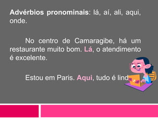 Advérbios pronominais: lá, aí, ali, aqui,
onde.
No centro de Camaragibe, há um
restaurante muito bom. Lá, o atendimento
é excelente.
Estou em Paris. Aqui, tudo é lindo.
 