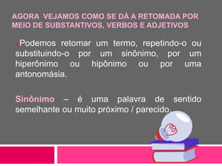 AGORA VEJAMOS COMO SE DÁ A RETOMADA POR
MEIO DE SUBSTANTIVOS, VERBOS E ADJETIVOS
Podemos retomar um termo, repetindo-o ou
substituindo-o por um sinônimo, por um
hiperônimo ou hipônimo ou por uma
antonomásia.
Sinônimo – é uma palavra de sentido
semelhante ou muito próximo / parecido.
 