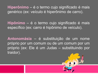 Hiperônimo – é o termo cujo significado é mais
genérico (ex: veículo é hiperônimo de carro).
Hipônimo – é o termo cujo significado é mais
específico (ex: carro é hipônimo de veículo).
Antonomásia – é substituição de um nome
próprio por um comum ou de um comum por um
próprio (ex: Ele é um Judas – substituindo por
traidor).
 