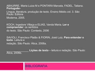 BIBLIOGRAFIA
ABAURRE, Maria Luiza M e PONTARA Marcela, FADEL, Tatiana.
Português-
Língua, literatura, produção de texto. Ensino Médio.vol. 3. São
Paulo: Editora
Moderna, 2005.
KOCH, Ingedore Villaça e ELIAS, Vanda Maria. Ler e
compreender: os sentidos
do texto. São Paulo: Contexto, 2006
SAVIOLI, Francisco Platão & FIORIN, José Luiz. Para entender o
texto. Leitura e
redação. São Paulo: Ática, 2006a.
_______________ Lições de texto – leitura e redação. São Paulo:
Ática, 2006b.
 
