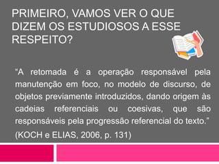PRIMEIRO, VAMOS VER O QUE
DIZEM OS ESTUDIOSOS A ESSE
RESPEITO?
“A retomada é a operação responsável pela
manutenção em foco, no modelo de discurso, de
objetos previamente introduzidos, dando origem às
cadeias referenciais ou coesivas, que são
responsáveis pela progressão referencial do texto.”
(KOCH e ELIAS, 2006, p. 131)
 