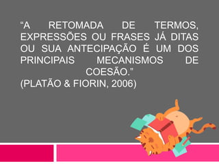 “A RETOMADA DE TERMOS,
EXPRESSÕES OU FRASES JÁ DITAS
OU SUA ANTECIPAÇÃO É UM DOS
PRINCIPAIS MECANISMOS DE
COESÃO.”
(PLATÃO & FIORIN, 2006)
 