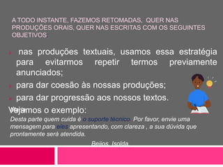 A TODO INSTANTE, FAZEMOS RETOMADAS, QUER NAS
PRODUÇÕES ORAIS, QUER NAS ESCRITAS COM OS SEGUINTES
OBJETIVOS:
Maria,
Desta parte quem cuida é o suporte técnico. Por favor, envie uma
mensagem para eles apresentando, com clareza , a sua dúvida que
prontamente será atendida.
Beijos, Isolda.
 nas produções textuais, usamos essa estratégia
para evitarmos repetir termos previamente
anunciados;
 para dar coesão às nossas produções;
 para dar progressão aos nossos textos.
Vejamos o exemplo:
 