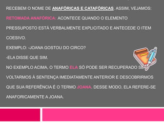RECEBEM O NOME DE ANAFÓRICAS E CATAFÓRICAS. ASSIM, VEJAMOS:
RETOMADA ANAFÓRICA: ACONTECE QUANDO O ELEMENTO
PRESSUPOSTO ESTÁ VERBALMENTE EXPLICITADO E ANTECEDE O ITEM
COESIVO.
EXEMPLO: -JOANA GOSTOU DO CIRCO?
-ELA DISSE QUE SIM.
NO EXEMPLO ACIMA, O TERMO ELA SÓ PODE SER RECUPERADO SE
VOLTARMOS À SENTENÇA IMEDIATAMENTE ANTERIOR E DESCOBRIRMOS
QUE SUA REFERÊNCIA É O TERMO JOANA. DESSE MODO, ELA REFERE-SE
ANAFORICAMENTE A JOANA.
 