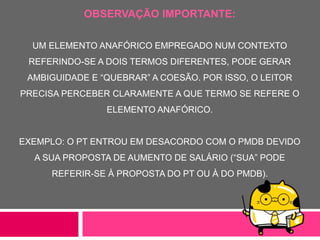 OBSERVAÇÃO IMPORTANTE:
UM ELEMENTO ANAFÓRICO EMPREGADO NUM CONTEXTO
REFERINDO-SE A DOIS TERMOS DIFERENTES, PODE GERAR
AMBIGUIDADE E “QUEBRAR” A COESÃO. POR ISSO, O LEITOR
PRECISA PERCEBER CLARAMENTE A QUE TERMO SE REFERE O
ELEMENTO ANAFÓRICO.
EXEMPLO: O PT ENTROU EM DESACORDO COM O PMDB DEVIDO
A SUA PROPOSTA DE AUMENTO DE SALÁRIO (“SUA” PODE
REFERIR-SE À PROPOSTA DO PT OU À DO PMDB).
 
