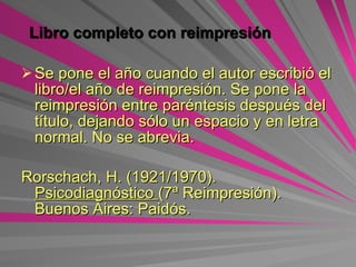 Libro completo con reimpresión Se pone el año cuando el autor escribió el libro/el año de reimpresión. Se pone la reimpresión entre paréntesis después del título, dejando sólo un espacio y en letra normal. No se abrevia.   Rorschach, H. (1921/1970).  Psicodiagnóstico  (7ª Reimpresión). Buenos Aires: Paidós. 
